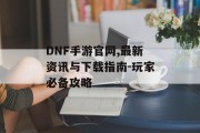 DNF手游官网,最新资讯与下载指南-玩家必备攻略