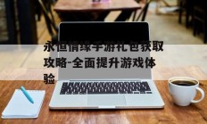 永恒情缘手游礼包获取攻略-全面提升游戏体验
