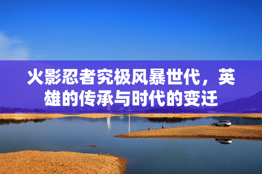 火影忍者究极风暴世代，英雄的传承与时代的变迁