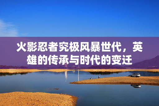 火影忍者究极风暴世代，英雄的传承与时代的变迁