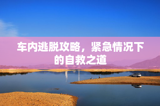 车内逃脱攻略,紧急情况下的自救之道 车内逃脱攻略,紧急情况下的自救之道