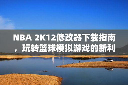 NBA 2K12修改器下载指南，玩转篮球模拟游戏的新利器
