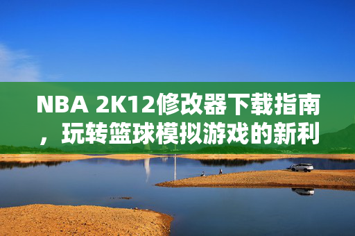 NBA 2K12修改器下载指南，玩转篮球模拟游戏的新利器