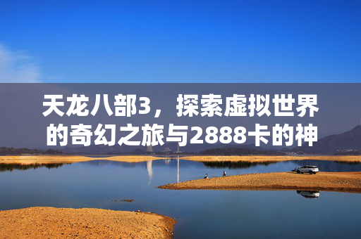 天龙八部3,探索虚拟世界的奇幻之旅与2888卡的神秘力量 天龙八部3,探索虚拟世界的奇幻之旅与2888卡的神秘力量