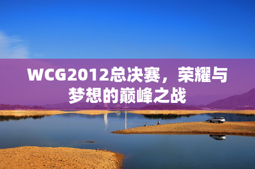 WCG2012总决赛，荣耀与梦想的巅峰之战