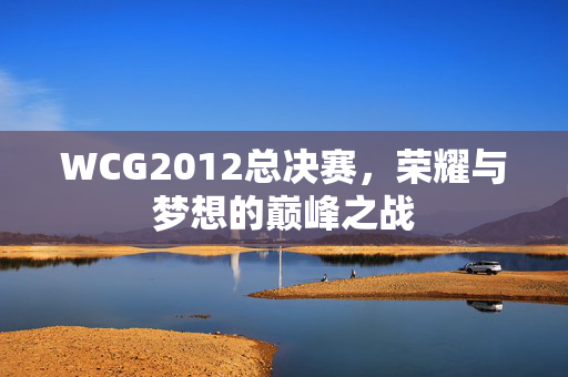 WCG2012总决赛，荣耀与梦想的巅峰之战