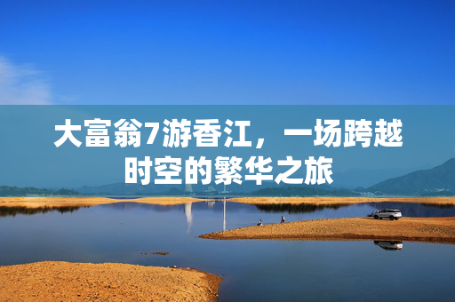 大富翁7游香江,一场跨越时空的繁华之旅 大富翁7游香江,一场跨越时空的繁华之旅