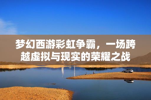 梦幻西游彩虹争霸，一场跨越虚拟与现实的荣耀之战