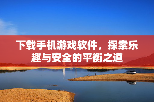 下载手机游戏软件，探索乐趣与安全的平衡之道