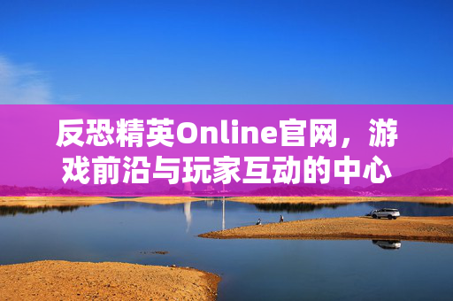反恐精英Online官网，游戏前沿与玩家互动的中心