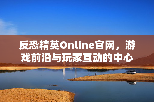 反恐精英Online官网，游戏前沿与玩家互动的中心