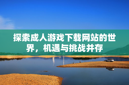 探索成人游戏下载网站的世界，机遇与挑战并存