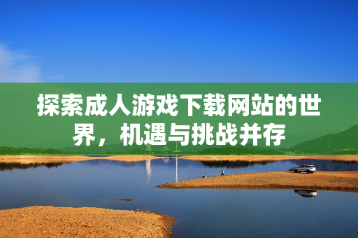 探索成人游戏下载网站的世界，机遇与挑战并存