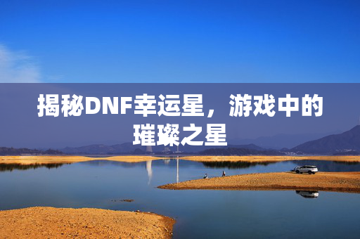 揭秘DNF幸运星,游戏中的璀璨之星 揭秘DNF幸运星,游戏中的璀璨之星
