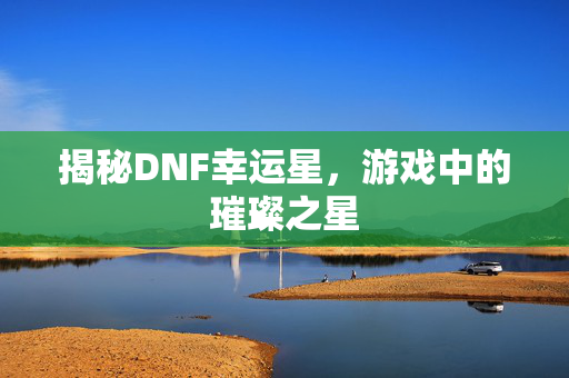揭秘DNF幸运星，游戏中的璀璨之星