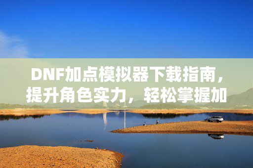 DNF加点模拟器下载指南，提升角色实力，轻松掌握加点技巧