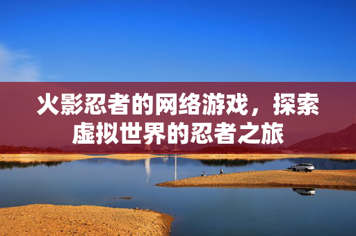 火影忍者的网络游戏,探索虚拟世界的忍者之旅 火影忍者的网络游戏,探索虚拟世界的忍者之旅
