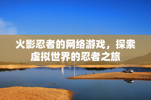 火影忍者的网络游戏，探索虚拟世界的忍者之旅