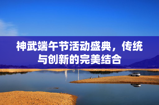 神武端午节活动盛典，传统与创新的完美结合