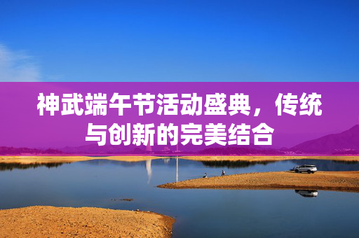 神武端午节活动盛典，传统与创新的完美结合