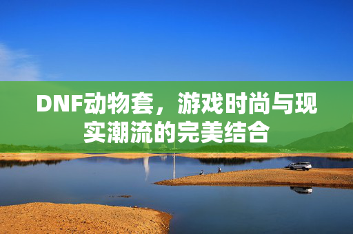 DNF动物套,游戏时尚与现实潮流的完美结合 DNF动物套,游戏时尚与现实潮流的完美结合