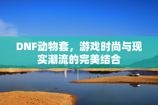 DNF动物套，游戏时尚与现实潮流的完美结合