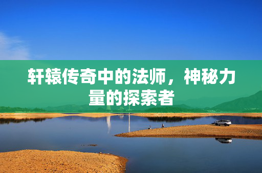 轩辕传奇中的法师,神秘力量的探索者 轩辕传奇中的法师,神秘力量的探索者