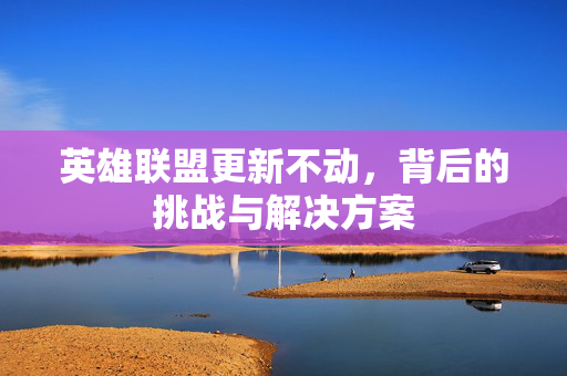 英雄联盟更新不动,背后的挑战与解决方案 英雄联盟更新不动,背后的挑战与解决方案