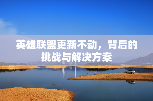 英雄联盟更新不动，背后的挑战与解决方案