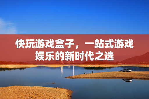 快玩游戏盒子，一站式游戏娱乐的新时代之选