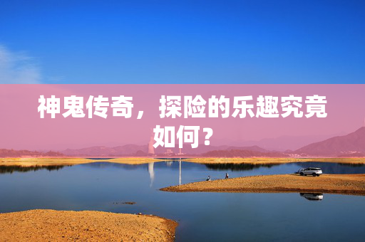 神鬼传奇,探险的乐趣究竟如何? 神鬼传奇,探险的乐趣究竟如何?