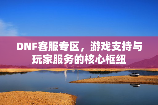 DNF客服专区,游戏支持与玩家服务的核心枢纽 DNF客服专区,游戏支持与玩家服务的核心枢纽