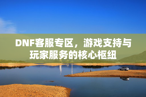 DNF客服专区，游戏支持与玩家服务的核心枢纽