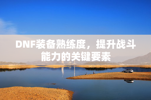 DNF装备熟练度,提升战斗能力的关键要素 DNF装备熟练度,提升战斗能力的关键要素