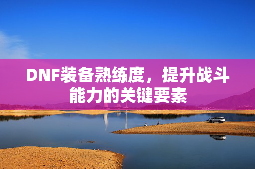 DNF装备熟练度，提升战斗能力的关键要素