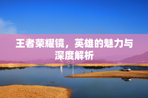 王者荣耀镜,英雄的魅力与深度解析 王者荣耀镜,英雄的魅力与深度解析