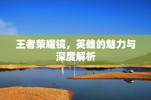 王者荣耀镜，英雄的魅力与深度解析