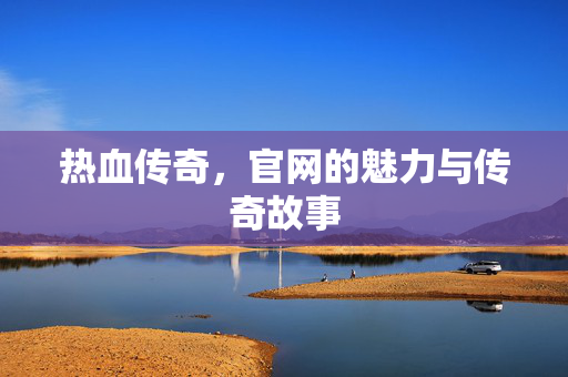 热血传奇，官网的魅力与传奇故事
