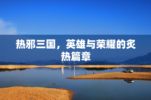 热邪三国,英雄与荣耀的炙热篇章 热邪三国,英雄与荣耀的炙热篇章