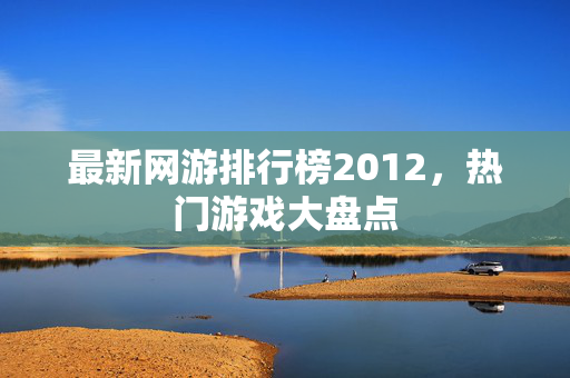 最新网游排行榜2012，热门游戏大盘点