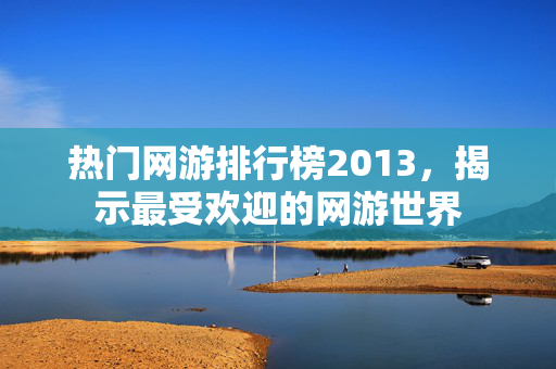热门网游排行榜2013，揭示最受欢迎的网游世界