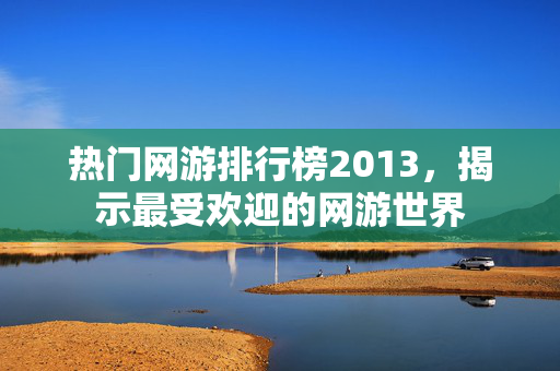 热门网游排行榜2013，揭示最受欢迎的网游世界