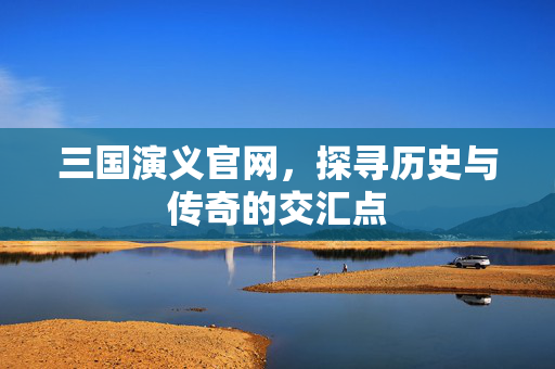 三国演义官网,探寻历史与传奇的交汇点 三国演义官网,探寻历史与传奇的交汇点