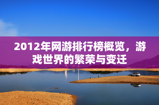 2012年网游排行榜概览,游戏世界的繁荣与变迁 2012年网游排行榜概览,游戏世界的繁荣与变迁