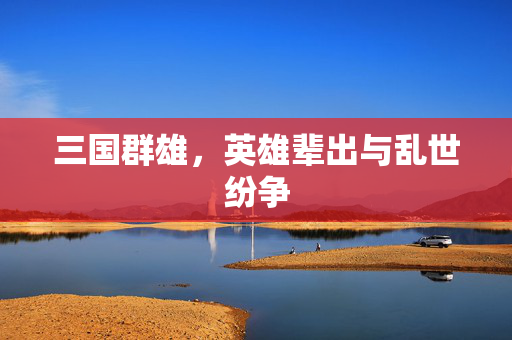三国群雄,英雄辈出与乱世纷争 三国群雄,英雄辈出与乱世纷争