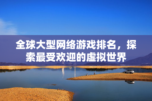 全球大型网络游戏排名，探索最受欢迎的虚拟世界