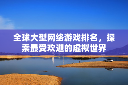 全球大型网络游戏排名,探索最受欢迎的虚拟世界 全球大型网络游戏排名,探索最受欢迎的虚拟世界
