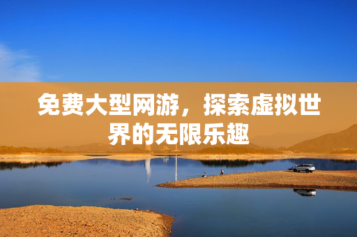 免费大型网游，探索虚拟世界的无限乐趣