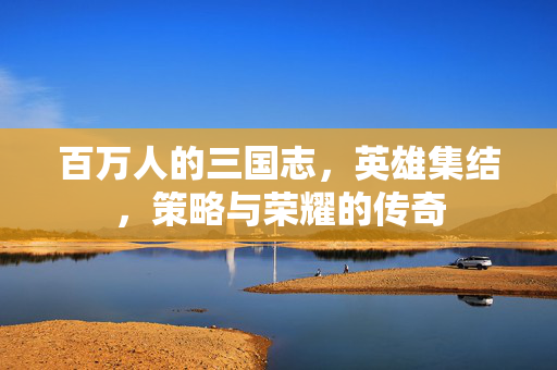 百万人的三国志,英雄集结,策略与荣耀的传奇 百万人的三国志,英雄集结,策略与荣耀的传奇