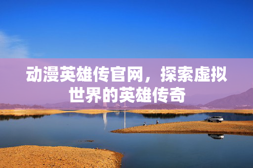 动漫英雄传官网，探索虚拟世界的英雄传奇